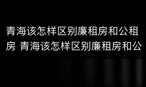 青海该怎样区别廉租房和公租房 青海该怎样区别廉租房和公租房呢