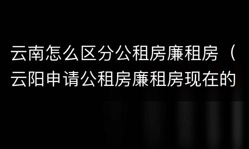 云南怎么区分公租房廉租房（云阳申请公租房廉租房现在的什么地方）