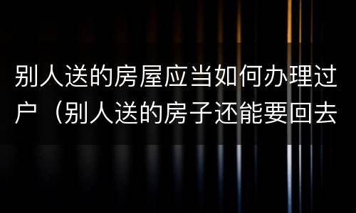别人送的房屋应当如何办理过户（别人送的房子还能要回去吗）