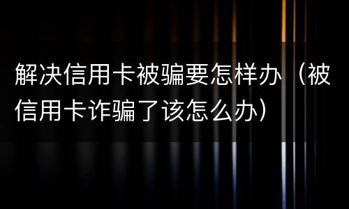 解决信用卡被骗要怎样办（被信用卡诈骗了该怎么办）