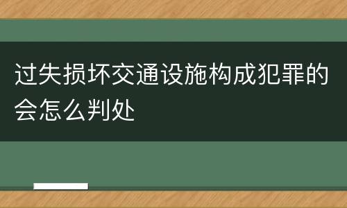 过失损坏交通设施构成犯罪的会怎么判处