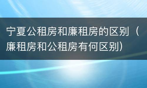 宁夏公租房和廉租房的区别（廉租房和公租房有何区别）