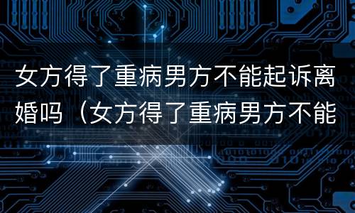 女方得了重病男方不能起诉离婚吗（女方得了重病男方不能起诉离婚吗）