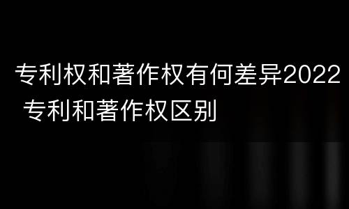 专利权和著作权有何差异2022 专利和著作权区别