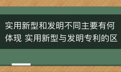 实用新型和发明不同主要有何体现 实用新型与发明专利的区别有哪些