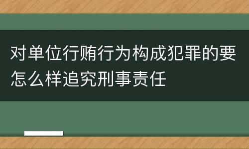 对单位行贿行为构成犯罪的要怎么样追究刑事责任