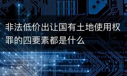 非法低价出让国有土地使用权罪的四要素都是什么