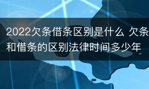 2022欠条借条区别是什么 欠条和借条的区别法律时间多少年