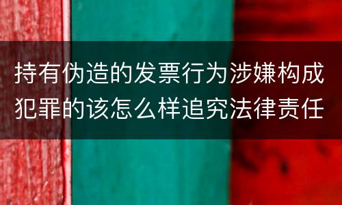 持有伪造的发票行为涉嫌构成犯罪的该怎么样追究法律责任
