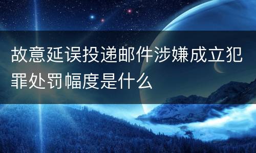 故意延误投递邮件涉嫌成立犯罪处罚幅度是什么