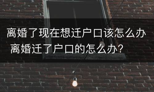 离婚了现在想迁户口该怎么办 离婚迁了户口的怎么办?