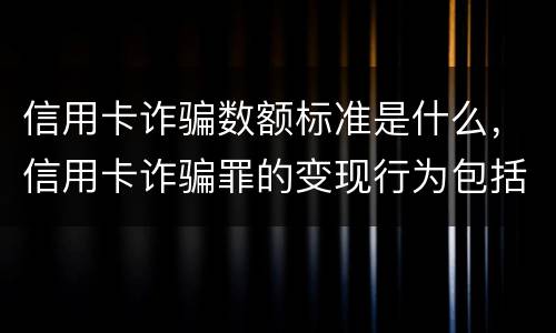 信用卡诈骗数额标准是什么，信用卡诈骗罪的变现行为包括哪些呢