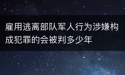 雇用逃离部队军人行为涉嫌构成犯罪的会被判多少年