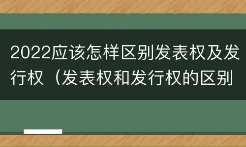 2022应该怎样区别发表权及发行权（发表权和发行权的区别）