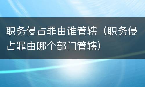 职务侵占罪由谁管辖（职务侵占罪由哪个部门管辖）