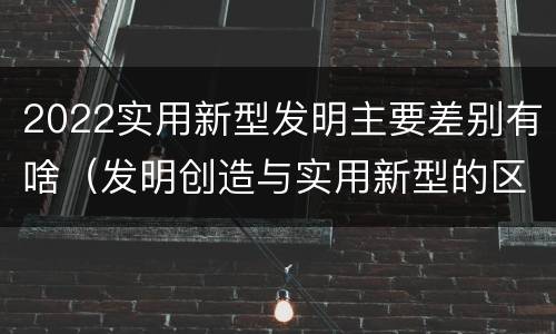 2022实用新型发明主要差别有啥（发明创造与实用新型的区别）