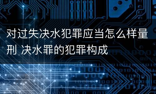 对过失决水犯罪应当怎么样量刑 决水罪的犯罪构成