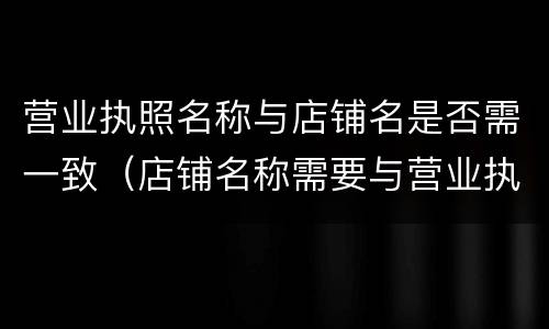 营业执照名称与店铺名是否需一致（店铺名称需要与营业执照名称一致吗）