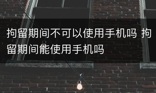 拘留期间不可以使用手机吗 拘留期间能使用手机吗