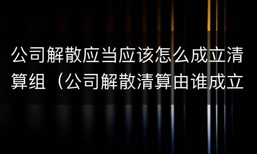 公司解散应当应该怎么成立清算组（公司解散清算由谁成立清算组）