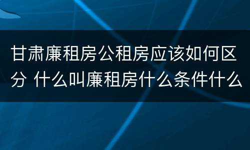 甘肃廉租房公租房应该如何区分 什么叫廉租房什么条件什么叫公租房