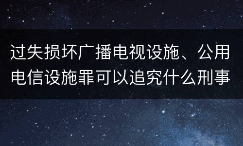 过失损坏广播电视设施、公用电信设施罪可以追究什么刑事责任