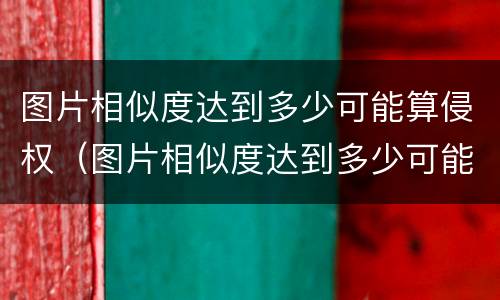 图片相似度达到多少可能算侵权（图片相似度达到多少可能算侵权行为）