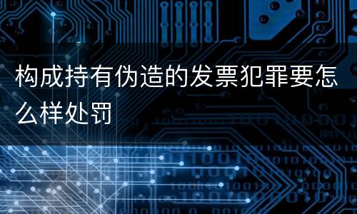 构成持有伪造的发票犯罪要怎么样处罚