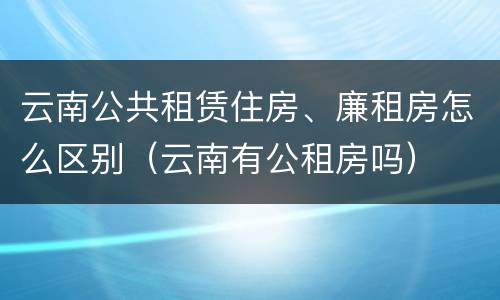 云南公共租赁住房、廉租房怎么区别（云南有公租房吗）
