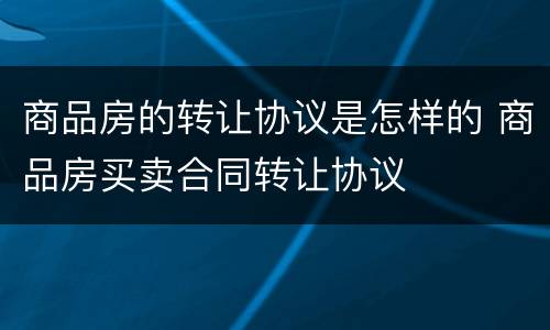 商品房的转让协议是怎样的 商品房买卖合同转让协议