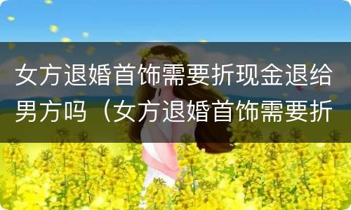 女方退婚首饰需要折现金退给男方吗（女方退婚首饰需要折现金退给男方吗怎么办）