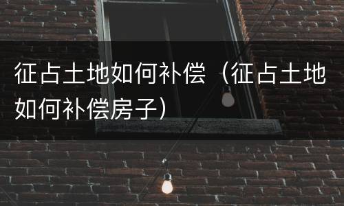 征占土地如何补偿（征占土地如何补偿房子）