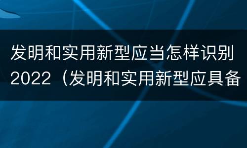 发明和实用新型应当怎样识别2022（发明和实用新型应具备的条件）