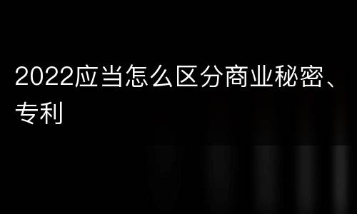 2022应当怎么区分商业秘密、专利