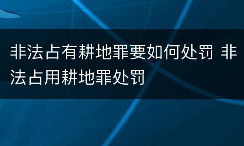 非法占有耕地罪要如何处罚 非法占用耕地罪处罚