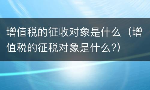 增值税的征收对象是什么（增值税的征税对象是什么?）