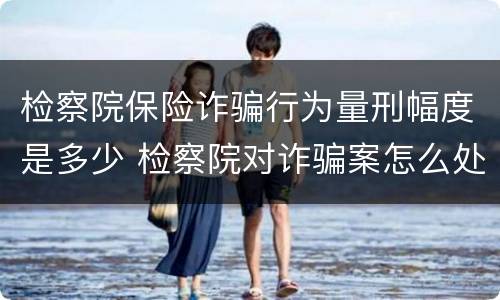 检察院保险诈骗行为量刑幅度是多少 检察院对诈骗案怎么处置