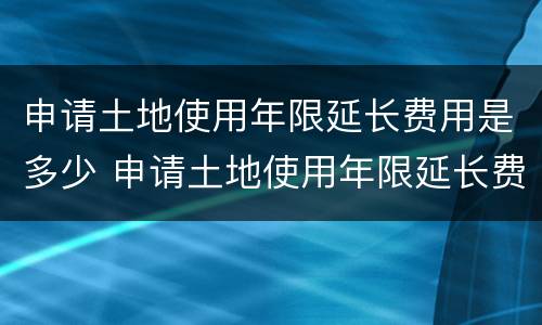 申请土地使用年限延长费用是多少 申请土地使用年限延长费用是多少呢