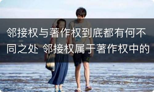 邻接权与著作权到底都有何不同之处 邻接权属于著作权中的一种吗