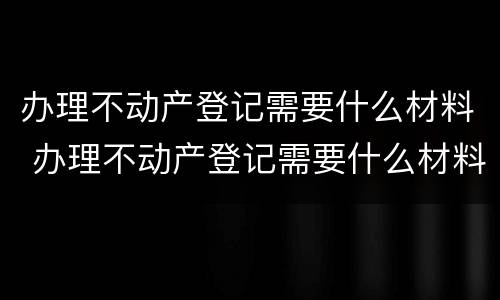 办理不动产登记需要什么材料 办理不动产登记需要什么材料