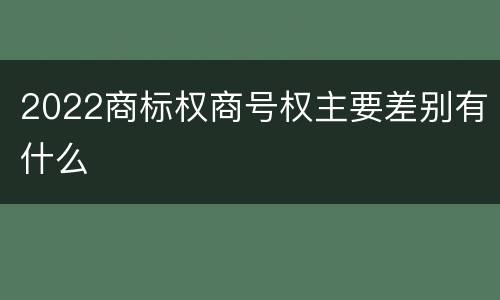 2022商标权商号权主要差别有什么