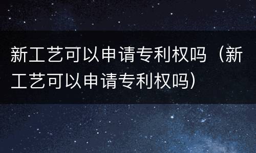 新工艺可以申请专利权吗（新工艺可以申请专利权吗）