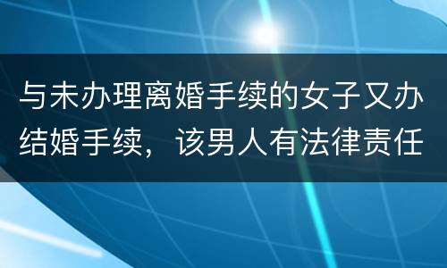 与未办理离婚手续的女子又办结婚手续，该男人有法律责任吗