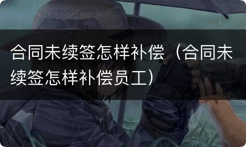 合同未续签怎样补偿（合同未续签怎样补偿员工）