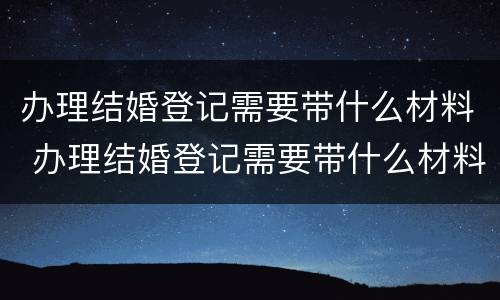 办理结婚登记需要带什么材料 办理结婚登记需要带什么材料和手续