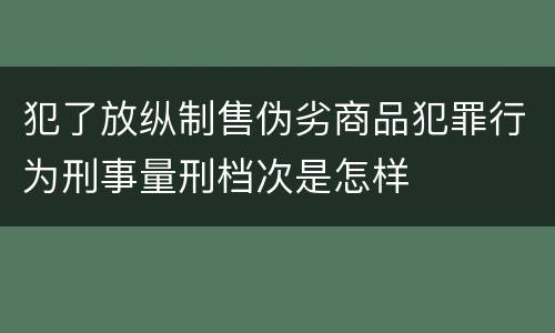 犯了放纵制售伪劣商品犯罪行为刑事量刑档次是怎样