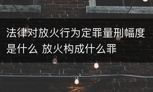 法律对放火行为定罪量刑幅度是什么 放火构成什么罪