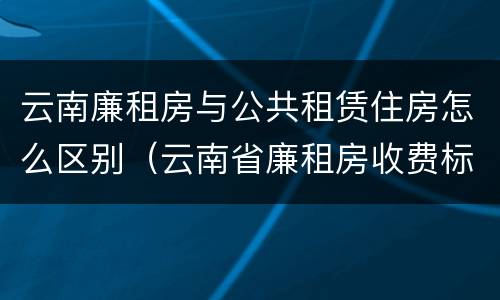 云南廉租房与公共租赁住房怎么区别（云南省廉租房收费标准）