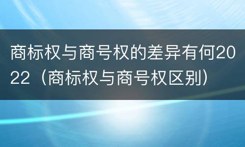 商标权与商号权的差异有何2022（商标权与商号权区别）