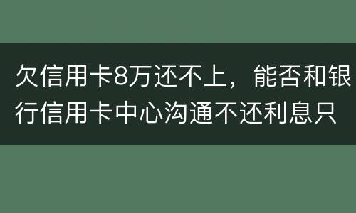 欠信用卡8万还不上,能否和银行信用卡中心沟通不还利息只还本金